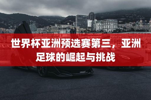 世界杯亚洲预选赛第三，亚洲足球的崛起与挑战