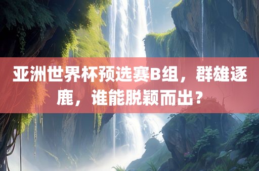 亚洲世界杯预选赛B组，群雄逐鹿，谁能脱颖而出？