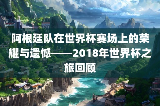 阿根廷队在世界杯赛场上的荣耀与遗憾——2018年世界杯之旅回顾