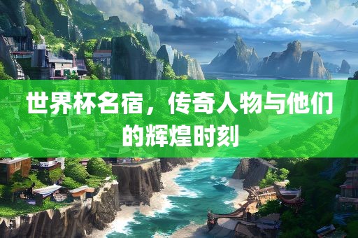 世界杯名宿，传奇人物与他们的辉煌时刻
