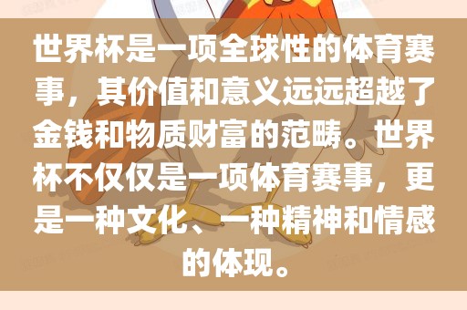 世界杯是一项全球性的体育赛事，其价值和意义远远超越了金钱和物质财富的范畴。世界杯不仅仅是一项体育赛事，更是一种文化、一种精神和情感的体现。