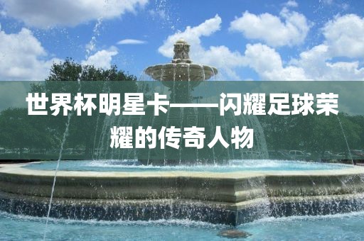 世界杯明星卡——闪耀足球荣耀的传奇人物眉山市正发家政服务有限公司