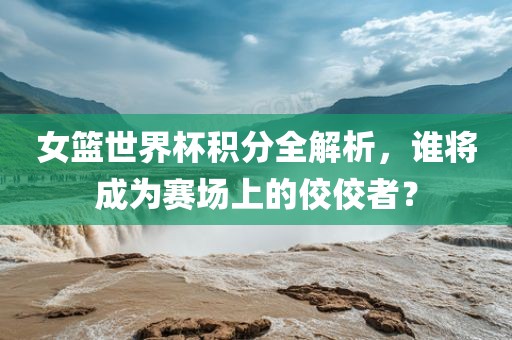 女篮世界杯积分全解析，谁将成为赛场上的佼佼者？