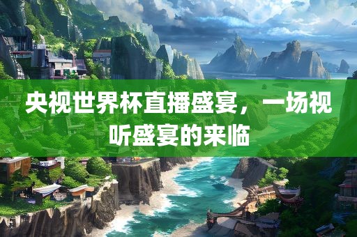 央视世界杯直播盛宴，一场视听盛宴的来临