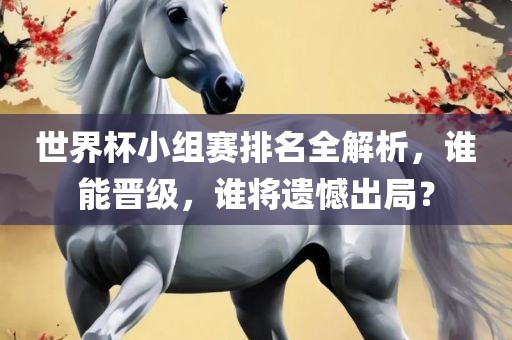 世界杯小组赛排名全解析，谁能晋级，谁将遗憾出局？