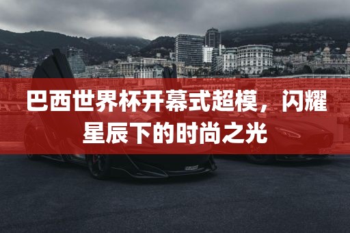 巴西世界杯开幕式超模，闪耀星辰下的时尚之光