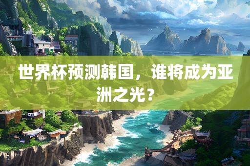 世界杯预测韩国，谁将成为亚洲之光？