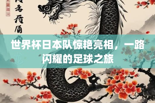 世界杯日本队惊艳亮相，一路闪耀的足球之旅