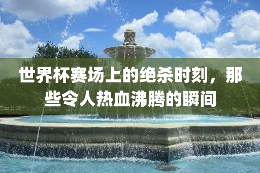 世界杯赛场上的绝杀时刻，那些令人热血沸腾的瞬间