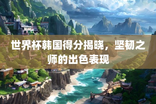 世界杯韩国得分揭晓，坚韧之师的出色表现