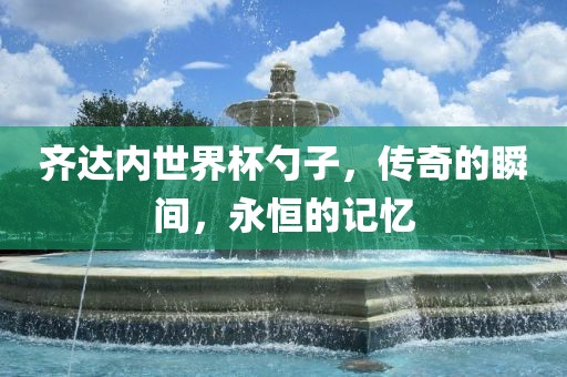 齐达内世界杯勺子，传奇的瞬间，永恒的记忆