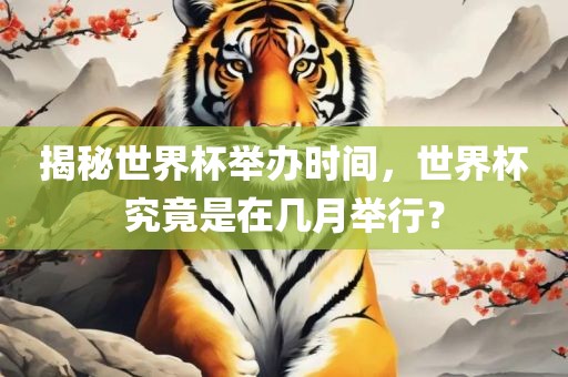 揭秘世界杯举办时间，世界杯究竟是在几月举行？