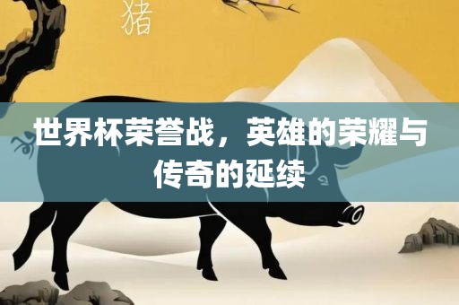 世界杯荣誉战，英雄的荣耀与传奇的延续