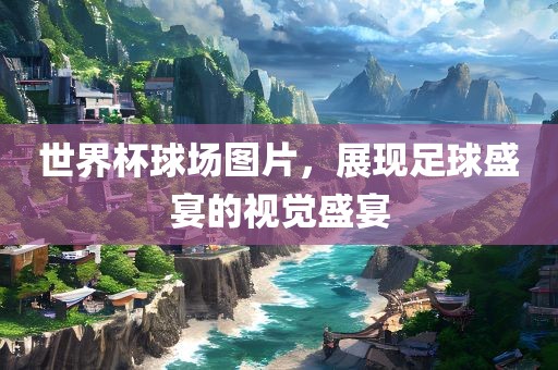 世界杯球场图片，展现足球盛宴的视觉盛宴
