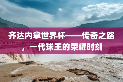齐达内拿世界杯——传奇之路，一代球王的荣耀时刻