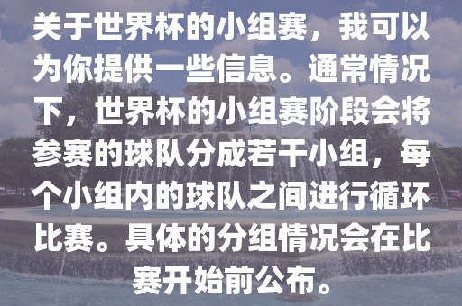 关于世界杯的小组赛，我可以为你提供一些信息。通常情况下，世界杯的小组赛阶段会将参赛的球队分成若干小组，每个小组内的球队之间进行循环比赛。具体的分组情况会在比赛开始前公布。