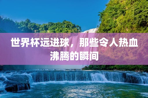 世界杯远进球，那些令人热血沸腾的瞬间