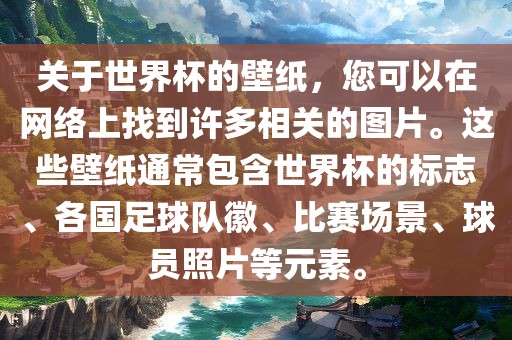 关于世界杯的壁纸，您可以在网络上找到许多相关的图片。这些壁纸通常包含世界杯的标志、各国足球队徽、比赛场景、球员照片等元素。