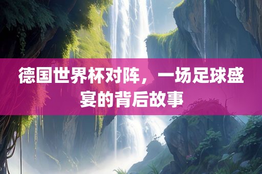 德国世界杯对阵，一场足球盛宴的背后故事