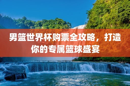 男篮世界杯购票全攻略，打造你的专属篮球盛宴