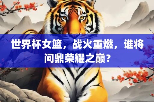 世界杯女篮，战火重燃，谁将问鼎荣耀之巅？