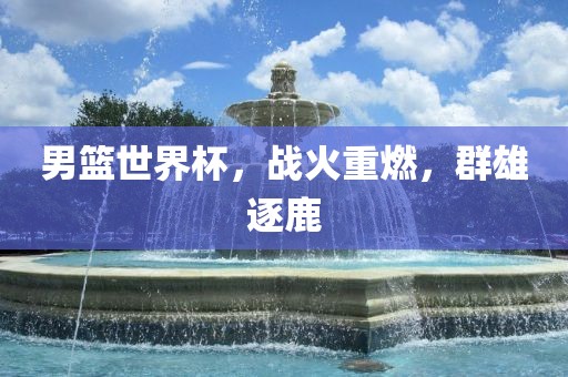 男篮世界杯，战火重燃，群雄逐鹿