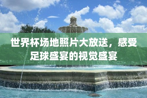 世界杯场地照片大放送，感受足球盛宴的视觉盛宴