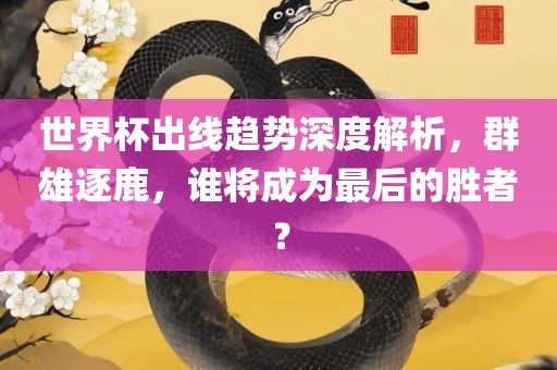 世界杯出线趋势深度解析，群雄逐鹿，谁将成为最后的胜者？