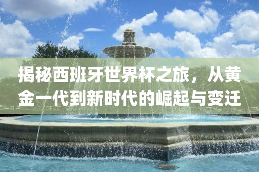 揭秘西班牙世界杯之旅，从黄金一代到新时代的崛起与变迁